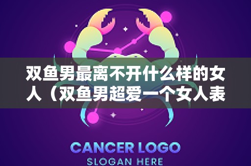 双鱼男最离不开什么样的女人（双鱼男超爱一个女人表现）