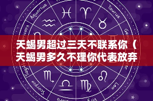 天蝎男超过三天不联系你（天蝎男多久不理你代表放弃）