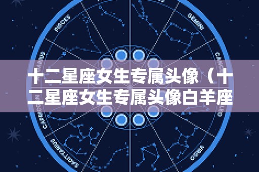 十二星座女生专属头像（十二星座女生专属头像白羊座）