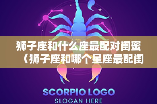 狮子座和什么座最配对闺蜜（狮子座和哪个星座最配闺蜜）