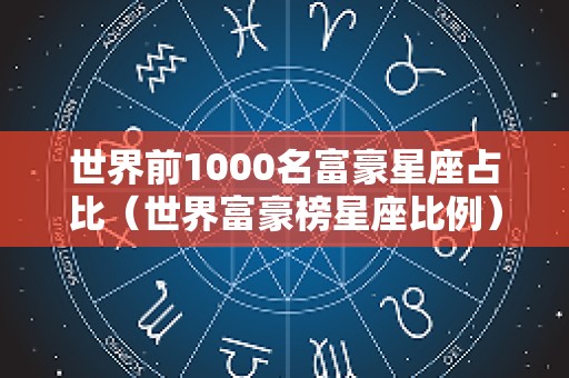 世界前1000名富豪星座占比（世界富豪榜星座比例）