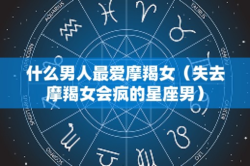 什么男人最爱摩羯女（失去摩羯女会疯的星座男）