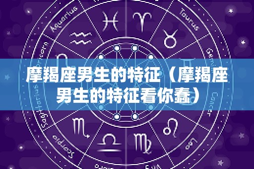 摩羯座男生的特征（摩羯座男生的特征看你蠢）