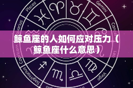 鲸鱼座的人如何应对压力（鲸鱼座什么意思）
