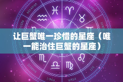 让巨蟹唯一珍惜的星座（唯一能治住巨蟹的星座）