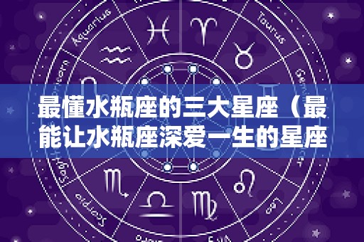 最懂水瓶座的三大星座（最能让水瓶座深爱一生的星座）