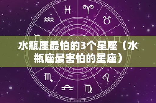 水瓶座最怕的3个星座（水瓶座最害怕的星座）