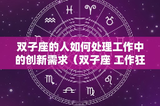 双子座的人如何处理工作中的创新需求（双子座 工作狂）
