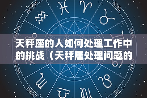 天秤座的人如何处理工作中的挑战（天秤座处理问题的能力）