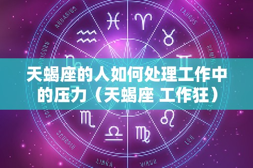 天蝎座的人如何处理工作中的压力（天蝎座 工作狂）