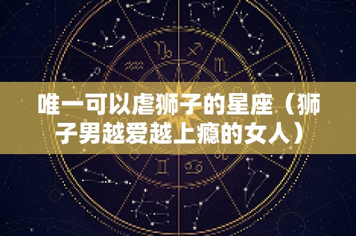 唯一可以虐狮子的星座（狮子男越爱越上瘾的女人）
