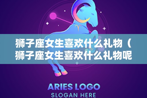 狮子座女生喜欢什么礼物（狮子座女生喜欢什么礼物呢）