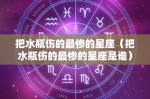 把水瓶伤的最惨的星座（把水瓶伤的最惨的星座是谁）