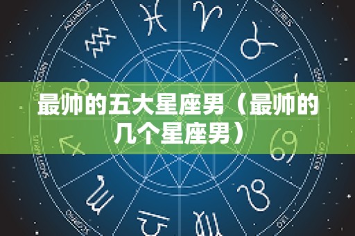 最帅的五大星座男（最帅的几个星座男）