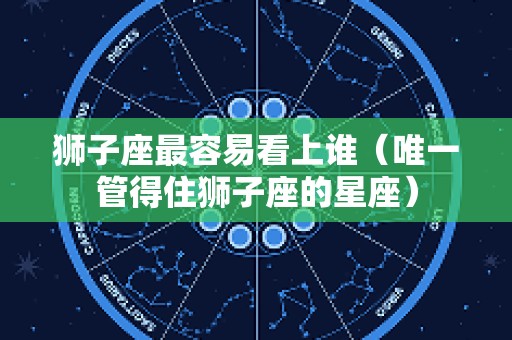 狮子座最容易看上谁（唯一管得住狮子座的星座）