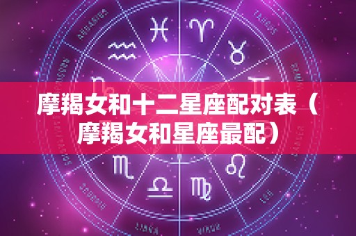 摩羯女和十二星座配对表（摩羯女和星座最配）