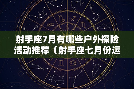 射手座7月有哪些户外探险活动推荐（射手座七月份运势2025感情）