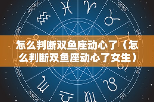 怎么判断双鱼座动心了（怎么判断双鱼座动心了女生）