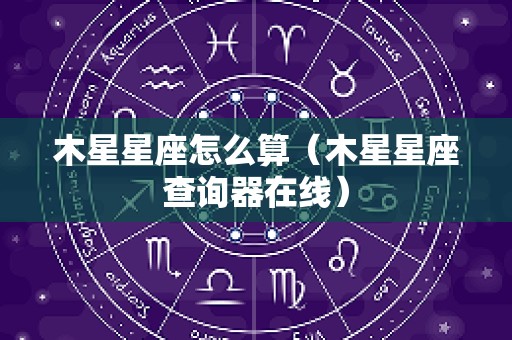 木星星座怎么算（木星星座查询器在线）