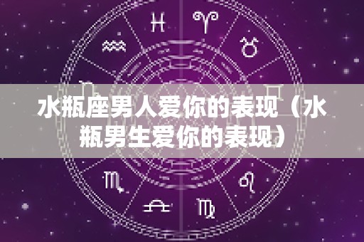 水瓶座男人爱你的表现（水瓶男生爱你的表现）