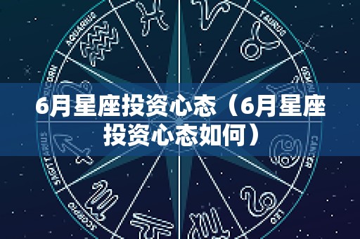 6月星座投资心态（6月星座投资心态如何）