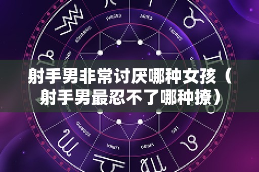 射手男非常讨厌哪种女孩（射手男最忍不了哪种撩）