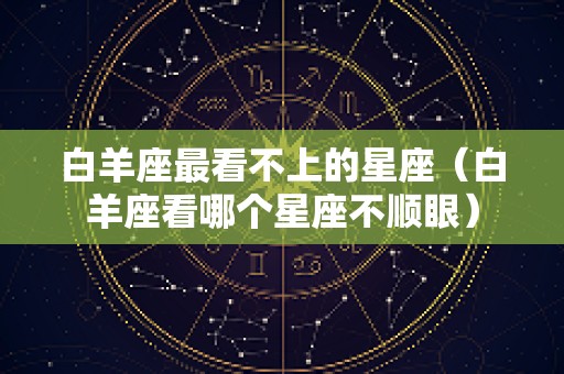 白羊座最看不上的星座（白羊座看哪个星座不顺眼）