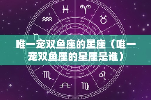 唯一宠双鱼座的星座（唯一宠双鱼座的星座是谁）