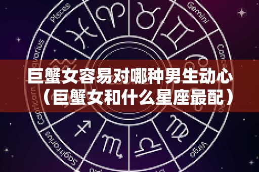巨蟹女容易对哪种男生动心（巨蟹女和什么星座最配）