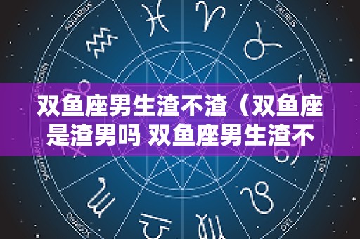 双鱼座男生渣不渣（双鱼座是渣男吗 双鱼座男生渣不渣）