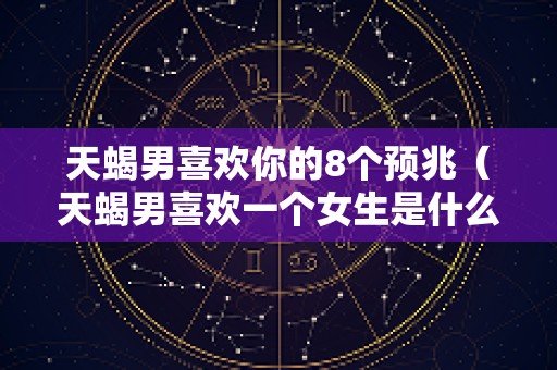 天蝎男喜欢你的8个预兆（天蝎男喜欢一个女生是什么表现）