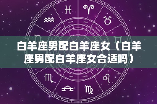 白羊座男配白羊座女（白羊座男配白羊座女合适吗）