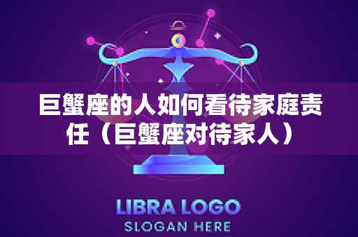 巨蟹座的人如何看待家庭责任（巨蟹座对待家人）