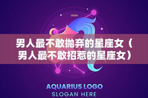 男人最不敢抛弃的星座女（男人最不敢招惹的星座女）