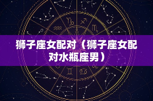 狮子座女配对（狮子座女配对水瓶座男）