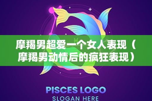 摩羯男超爱一个女人表现（摩羯男动情后的疯狂表现）