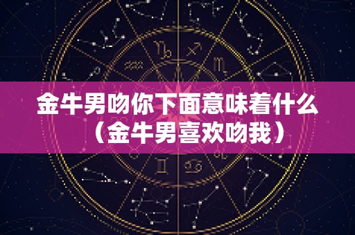 金牛男吻你下面意味着什么（金牛男喜欢吻我）