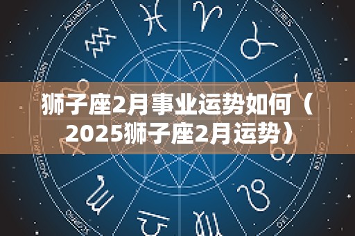 狮子座2月事业运势如何（2025狮子座2月运势）