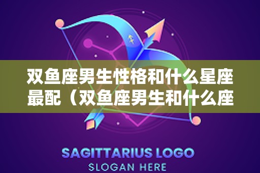双鱼座男生性格和什么星座最配（双鱼座男生和什么座男生最配）