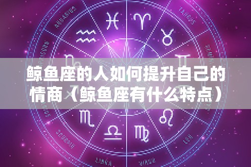 鲸鱼座的人如何提升自己的情商（鲸鱼座有什么特点）