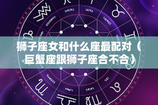 狮子座女和什么座最配对（巨蟹座跟狮子座合不合）