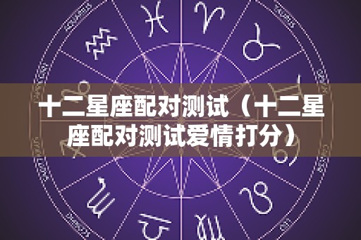 十二星座配对测试（十二星座配对测试爱情打分）