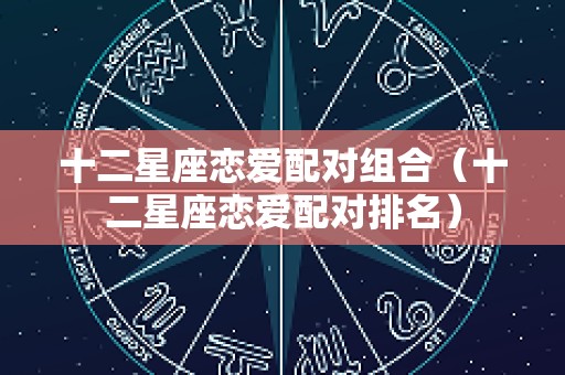 十二星座恋爱配对组合（十二星座恋爱配对排名）