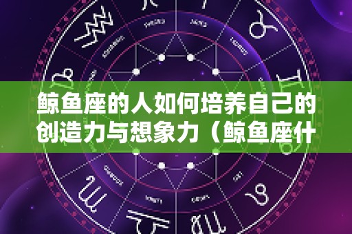 鲸鱼座的人如何培养自己的创造力与想象力（鲸鱼座什么意思）