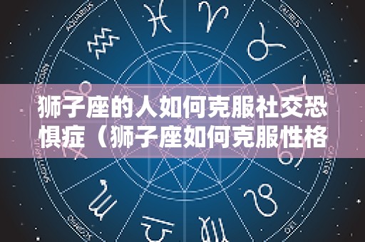 狮子座的人如何克服社交恐惧症（狮子座如何克服性格弱点）