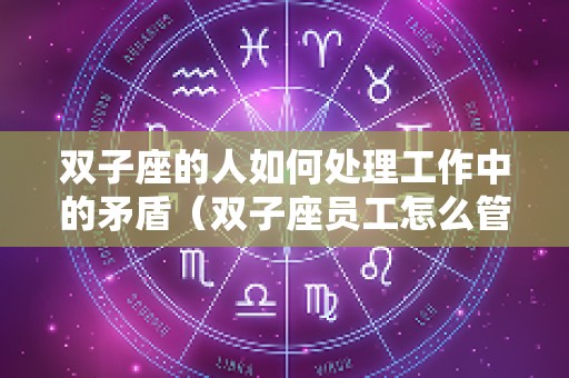 双子座的人如何处理工作中的矛盾（双子座员工怎么管理）