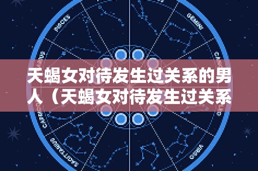 天蝎女对待发生过关系的男人（天蝎女对待发生过关系的男人的态度）