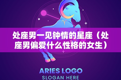 处座男一见钟情的星座（处座男偏爱什么性格的女生）