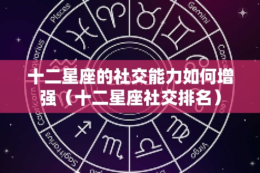 十二星座的社交能力如何增强（十二星座社交排名）