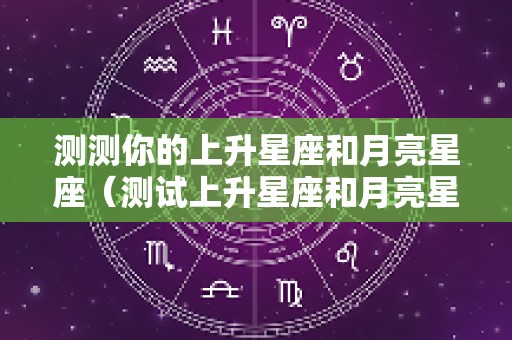 测测你的上升星座和月亮星座（测试上升星座和月亮星座,太阳星座）